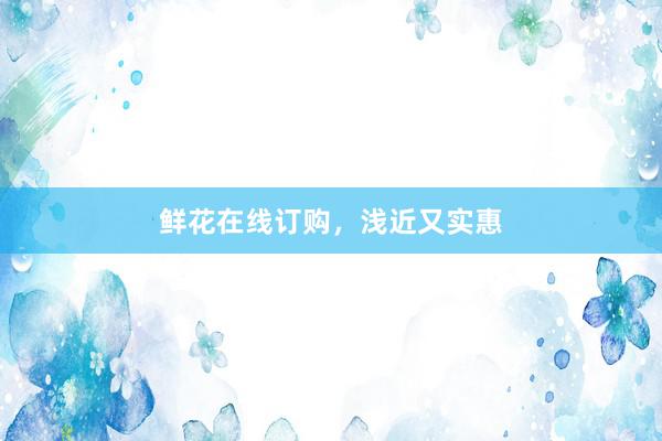 鲜花在线订购，浅近又实惠