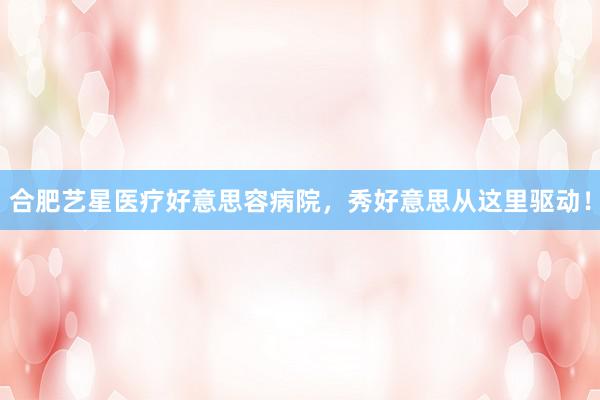 合肥艺星医疗好意思容病院，秀好意思从这里驱动！
