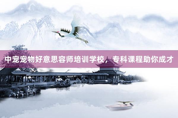 中宠宠物好意思容师培训学校，专科课程助你成才